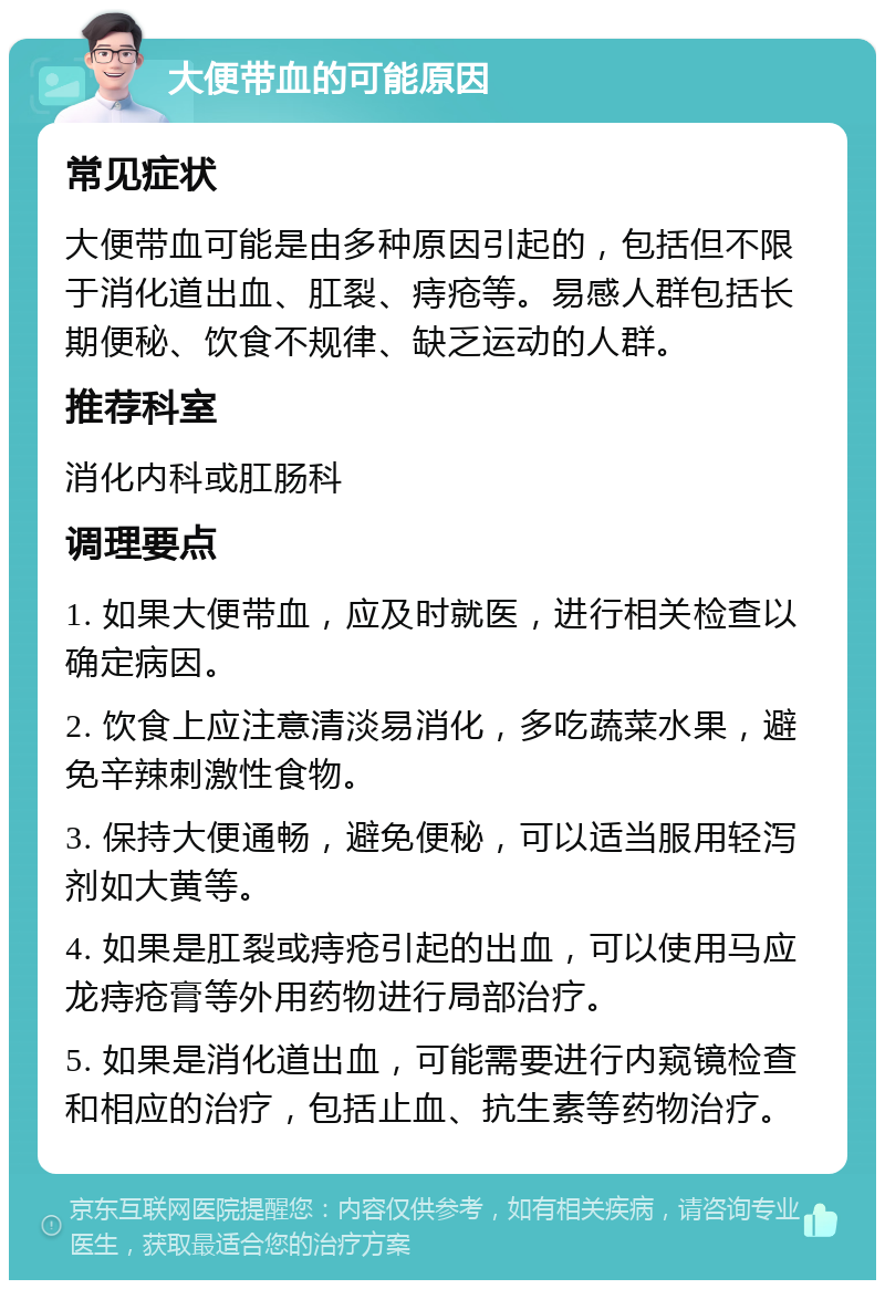 大便带血的可能原因 常见症状 大便带血可能是由多种原因引起的，包括但不限于消化道出血、肛裂、痔疮等。易感人群包括长期便秘、饮食不规律、缺乏运动的人群。 推荐科室 消化内科或肛肠科 调理要点 1. 如果大便带血，应及时就医，进行相关检查以确定病因。 2. 饮食上应注意清淡易消化，多吃蔬菜水果，避免辛辣刺激性食物。 3. 保持大便通畅，避免便秘，可以适当服用轻泻剂如大黄等。 4. 如果是肛裂或痔疮引起的出血，可以使用马应龙痔疮膏等外用药物进行局部治疗。 5. 如果是消化道出血，可能需要进行内窥镜检查和相应的治疗，包括止血、抗生素等药物治疗。