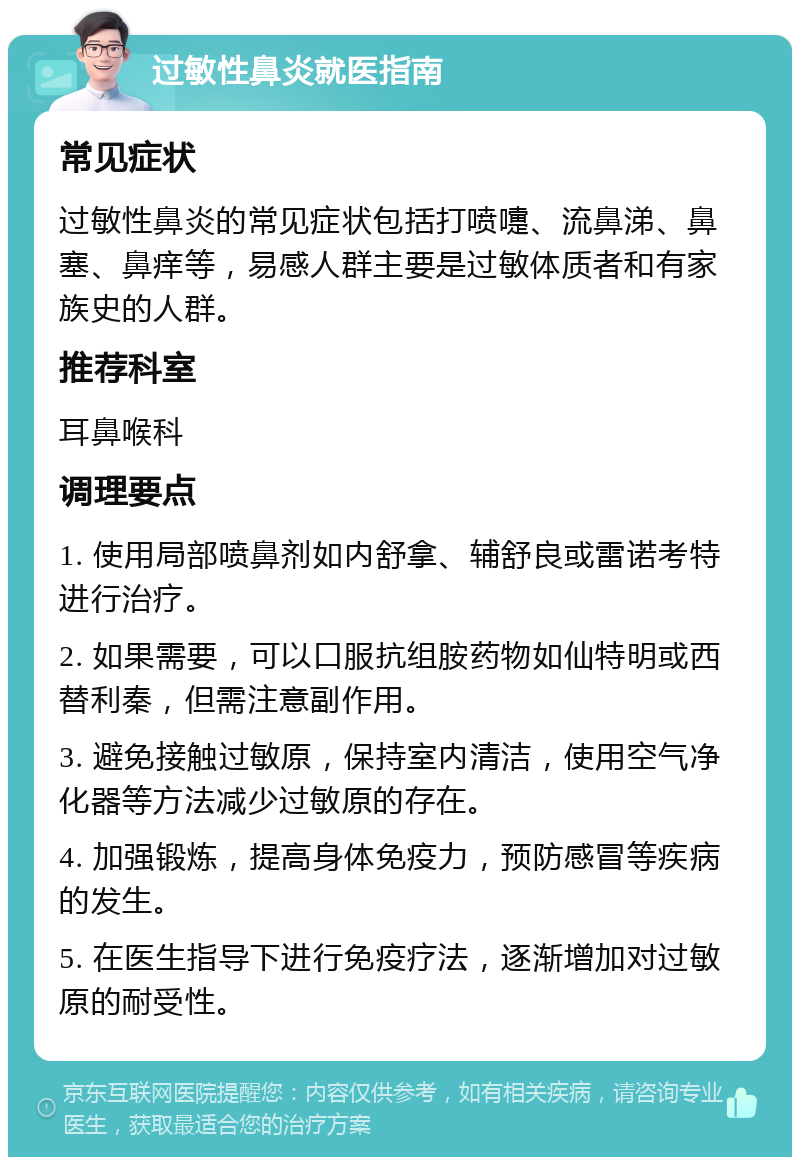 过敏性鼻炎就医指南 常见症状 过敏性鼻炎的常见症状包括打喷嚏、流鼻涕、鼻塞、鼻痒等，易感人群主要是过敏体质者和有家族史的人群。 推荐科室 耳鼻喉科 调理要点 1. 使用局部喷鼻剂如内舒拿、辅舒良或雷诺考特进行治疗。 2. 如果需要，可以口服抗组胺药物如仙特明或西替利秦，但需注意副作用。 3. 避免接触过敏原，保持室内清洁，使用空气净化器等方法减少过敏原的存在。 4. 加强锻炼，提高身体免疫力，预防感冒等疾病的发生。 5. 在医生指导下进行免疫疗法，逐渐增加对过敏原的耐受性。