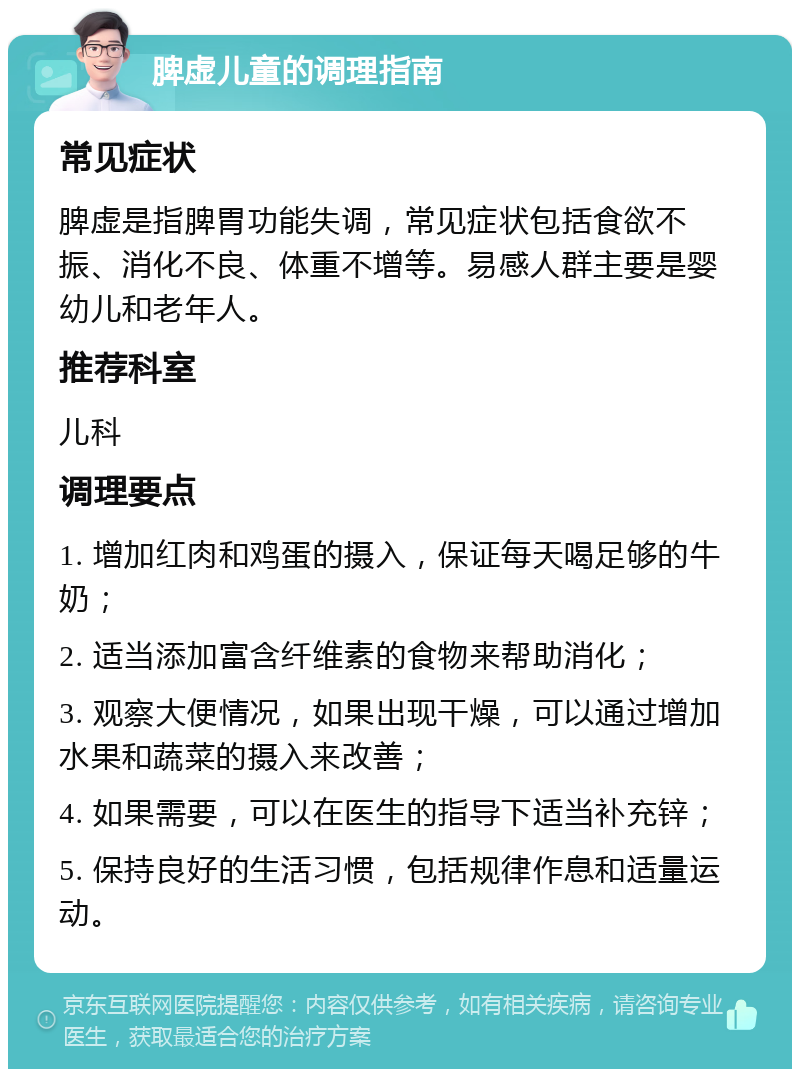 脾虚儿童的调理指南 常见症状 脾虚是指脾胃功能失调，常见症状包括食欲不振、消化不良、体重不增等。易感人群主要是婴幼儿和老年人。 推荐科室 儿科 调理要点 1. 增加红肉和鸡蛋的摄入，保证每天喝足够的牛奶； 2. 适当添加富含纤维素的食物来帮助消化； 3. 观察大便情况，如果出现干燥，可以通过增加水果和蔬菜的摄入来改善； 4. 如果需要，可以在医生的指导下适当补充锌； 5. 保持良好的生活习惯，包括规律作息和适量运动。