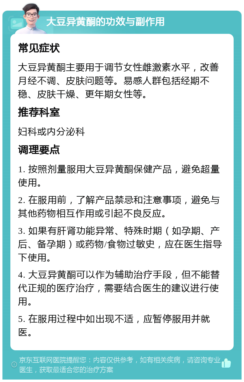 大豆异黄酮的功效与副作用 常见症状 大豆异黄酮主要用于调节女性雌激素水平，改善月经不调、皮肤问题等。易感人群包括经期不稳、皮肤干燥、更年期女性等。 推荐科室 妇科或内分泌科 调理要点 1. 按照剂量服用大豆异黄酮保健产品，避免超量使用。 2. 在服用前，了解产品禁忌和注意事项，避免与其他药物相互作用或引起不良反应。 3. 如果有肝肾功能异常、特殊时期（如孕期、产后、备孕期）或药物/食物过敏史，应在医生指导下使用。 4. 大豆异黄酮可以作为辅助治疗手段，但不能替代正规的医疗治疗，需要结合医生的建议进行使用。 5. 在服用过程中如出现不适，应暂停服用并就医。