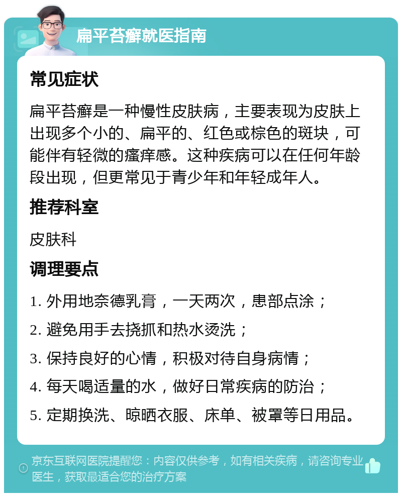 扁平苔癣就医指南 常见症状 扁平苔癣是一种慢性皮肤病，主要表现为皮肤上出现多个小的、扁平的、红色或棕色的斑块，可能伴有轻微的瘙痒感。这种疾病可以在任何年龄段出现，但更常见于青少年和年轻成年人。 推荐科室 皮肤科 调理要点 1. 外用地奈德乳膏，一天两次，患部点涂； 2. 避免用手去挠抓和热水烫洗； 3. 保持良好的心情，积极对待自身病情； 4. 每天喝适量的水，做好日常疾病的防治； 5. 定期换洗、晾晒衣服、床单、被罩等日用品。