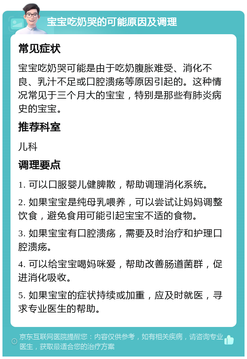 宝宝吃奶哭的可能原因及调理 常见症状 宝宝吃奶哭可能是由于吃奶腹胀难受、消化不良、乳汁不足或口腔溃疡等原因引起的。这种情况常见于三个月大的宝宝，特别是那些有肺炎病史的宝宝。 推荐科室 儿科 调理要点 1. 可以口服婴儿健脾散，帮助调理消化系统。 2. 如果宝宝是纯母乳喂养，可以尝试让妈妈调整饮食，避免食用可能引起宝宝不适的食物。 3. 如果宝宝有口腔溃疡，需要及时治疗和护理口腔溃疡。 4. 可以给宝宝喝妈咪爱，帮助改善肠道菌群，促进消化吸收。 5. 如果宝宝的症状持续或加重，应及时就医，寻求专业医生的帮助。