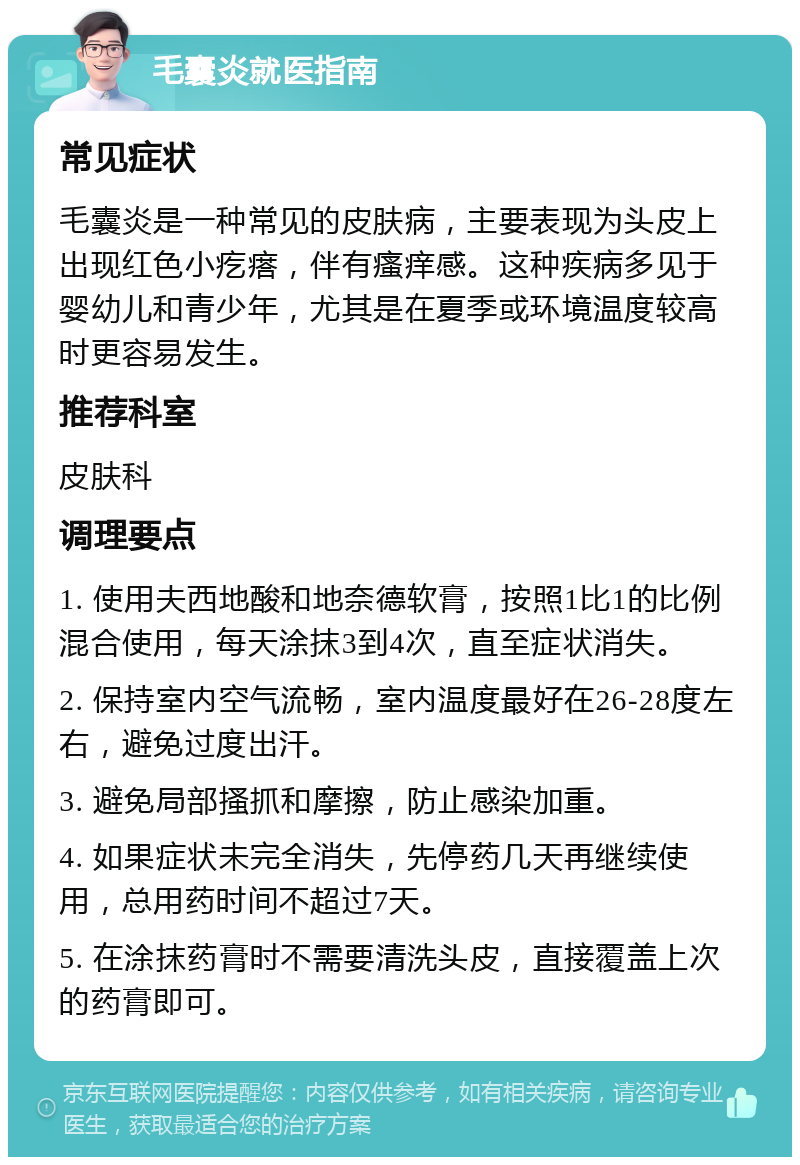 毛囊炎就医指南 常见症状 毛囊炎是一种常见的皮肤病，主要表现为头皮上出现红色小疙瘩，伴有瘙痒感。这种疾病多见于婴幼儿和青少年，尤其是在夏季或环境温度较高时更容易发生。 推荐科室 皮肤科 调理要点 1. 使用夫西地酸和地奈德软膏，按照1比1的比例混合使用，每天涂抹3到4次，直至症状消失。 2. 保持室内空气流畅，室内温度最好在26-28度左右，避免过度出汗。 3. 避免局部搔抓和摩擦，防止感染加重。 4. 如果症状未完全消失，先停药几天再继续使用，总用药时间不超过7天。 5. 在涂抹药膏时不需要清洗头皮，直接覆盖上次的药膏即可。