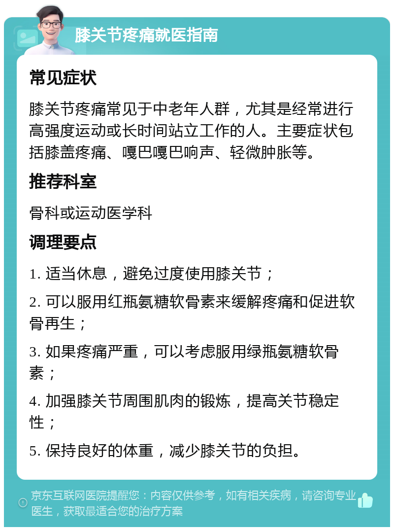 膝关节疼痛就医指南 常见症状 膝关节疼痛常见于中老年人群，尤其是经常进行高强度运动或长时间站立工作的人。主要症状包括膝盖疼痛、嘎巴嘎巴响声、轻微肿胀等。 推荐科室 骨科或运动医学科 调理要点 1. 适当休息，避免过度使用膝关节； 2. 可以服用红瓶氨糖软骨素来缓解疼痛和促进软骨再生； 3. 如果疼痛严重，可以考虑服用绿瓶氨糖软骨素； 4. 加强膝关节周围肌肉的锻炼，提高关节稳定性； 5. 保持良好的体重，减少膝关节的负担。