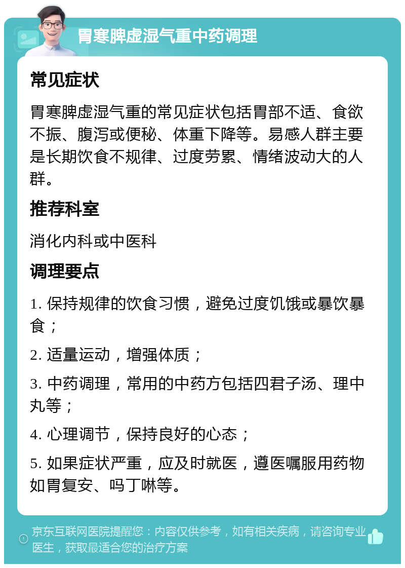 胃寒脾虚湿气重中药调理 常见症状 胃寒脾虚湿气重的常见症状包括胃部不适、食欲不振、腹泻或便秘、体重下降等。易感人群主要是长期饮食不规律、过度劳累、情绪波动大的人群。 推荐科室 消化内科或中医科 调理要点 1. 保持规律的饮食习惯，避免过度饥饿或暴饮暴食； 2. 适量运动，增强体质； 3. 中药调理，常用的中药方包括四君子汤、理中丸等； 4. 心理调节，保持良好的心态； 5. 如果症状严重，应及时就医，遵医嘱服用药物如胃复安、吗丁啉等。