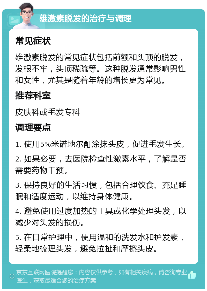 雄激素脱发的治疗与调理 常见症状 雄激素脱发的常见症状包括前额和头顶的脱发，发根不牢，头顶稀疏等。这种脱发通常影响男性和女性，尤其是随着年龄的增长更为常见。 推荐科室 皮肤科或毛发专科 调理要点 1. 使用5%米诺地尔酊涂抹头皮，促进毛发生长。 2. 如果必要，去医院检查性激素水平，了解是否需要药物干预。 3. 保持良好的生活习惯，包括合理饮食、充足睡眠和适度运动，以维持身体健康。 4. 避免使用过度加热的工具或化学处理头发，以减少对头发的损伤。 5. 在日常护理中，使用温和的洗发水和护发素，轻柔地梳理头发，避免拉扯和摩擦头皮。