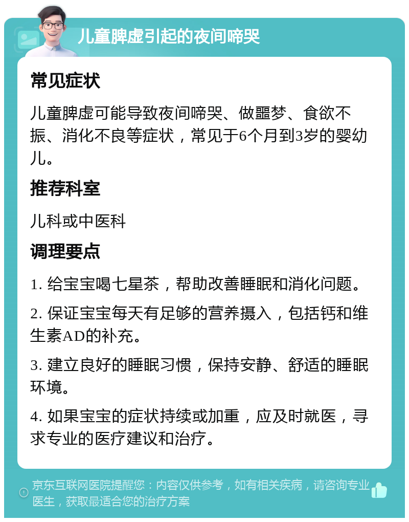 儿童脾虚引起的夜间啼哭 常见症状 儿童脾虚可能导致夜间啼哭、做噩梦、食欲不振、消化不良等症状，常见于6个月到3岁的婴幼儿。 推荐科室 儿科或中医科 调理要点 1. 给宝宝喝七星茶，帮助改善睡眠和消化问题。 2. 保证宝宝每天有足够的营养摄入，包括钙和维生素AD的补充。 3. 建立良好的睡眠习惯，保持安静、舒适的睡眠环境。 4. 如果宝宝的症状持续或加重，应及时就医，寻求专业的医疗建议和治疗。