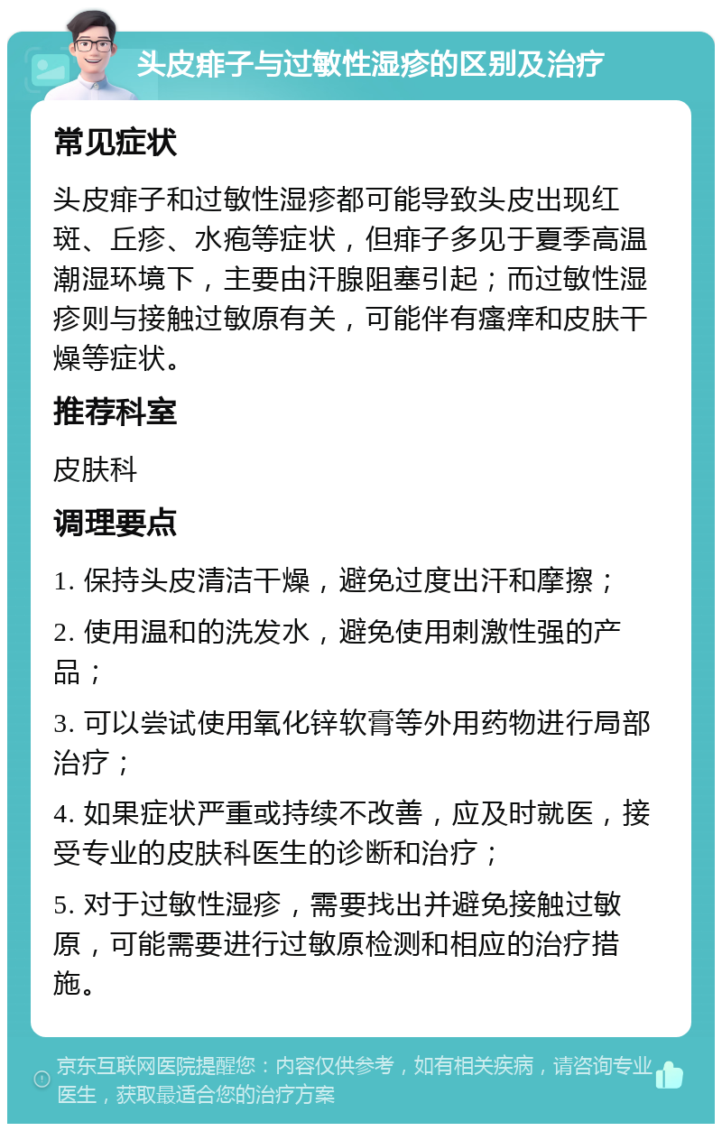 头皮痱子与过敏性湿疹的区别及治疗 常见症状 头皮痱子和过敏性湿疹都可能导致头皮出现红斑、丘疹、水疱等症状，但痱子多见于夏季高温潮湿环境下，主要由汗腺阻塞引起；而过敏性湿疹则与接触过敏原有关，可能伴有瘙痒和皮肤干燥等症状。 推荐科室 皮肤科 调理要点 1. 保持头皮清洁干燥，避免过度出汗和摩擦； 2. 使用温和的洗发水，避免使用刺激性强的产品； 3. 可以尝试使用氧化锌软膏等外用药物进行局部治疗； 4. 如果症状严重或持续不改善，应及时就医，接受专业的皮肤科医生的诊断和治疗； 5. 对于过敏性湿疹，需要找出并避免接触过敏原，可能需要进行过敏原检测和相应的治疗措施。