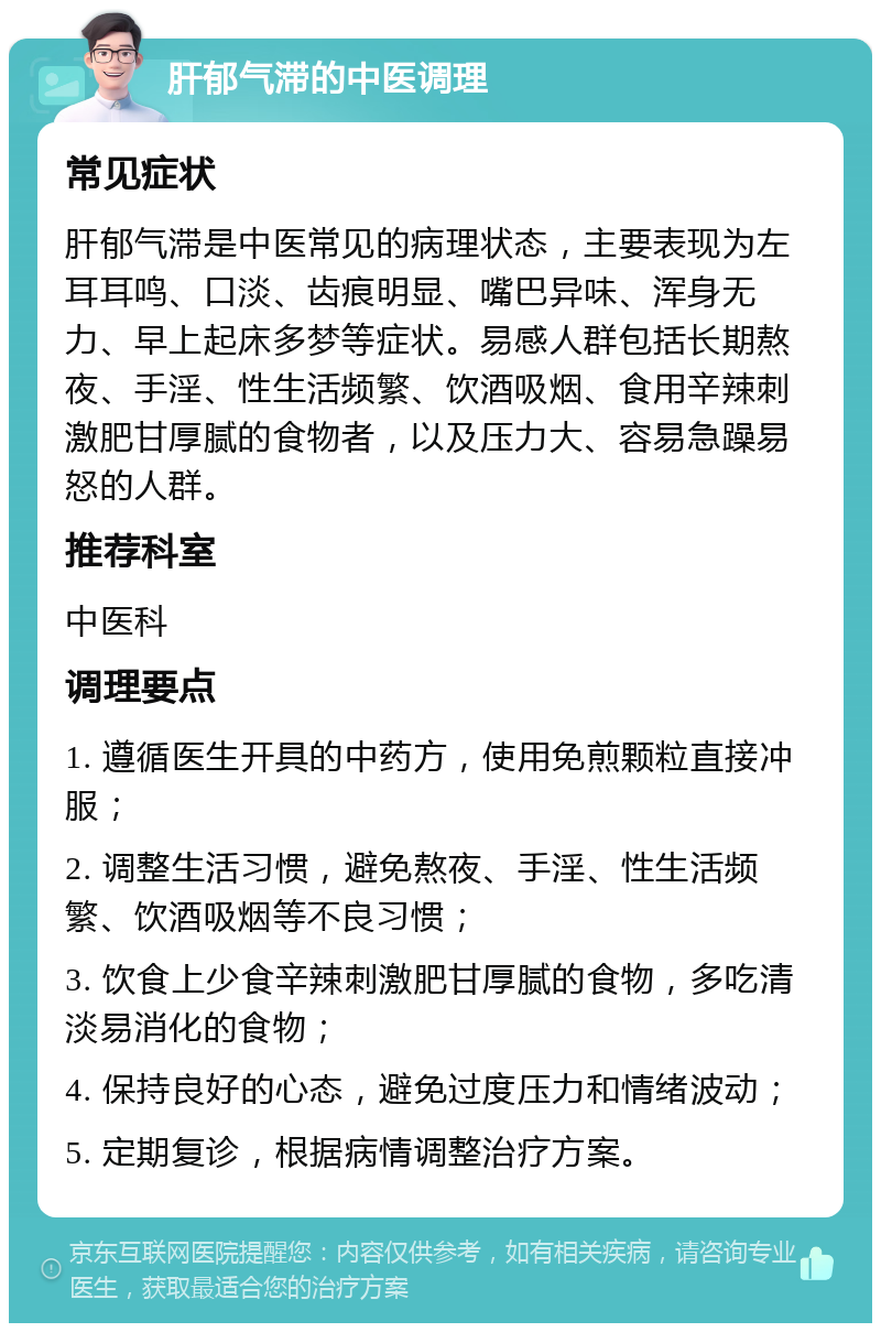 肝郁气滞的中医调理 常见症状 肝郁气滞是中医常见的病理状态，主要表现为左耳耳鸣、口淡、齿痕明显、嘴巴异味、浑身无力、早上起床多梦等症状。易感人群包括长期熬夜、手淫、性生活频繁、饮酒吸烟、食用辛辣刺激肥甘厚腻的食物者，以及压力大、容易急躁易怒的人群。 推荐科室 中医科 调理要点 1. 遵循医生开具的中药方，使用免煎颗粒直接冲服； 2. 调整生活习惯，避免熬夜、手淫、性生活频繁、饮酒吸烟等不良习惯； 3. 饮食上少食辛辣刺激肥甘厚腻的食物，多吃清淡易消化的食物； 4. 保持良好的心态，避免过度压力和情绪波动； 5. 定期复诊，根据病情调整治疗方案。