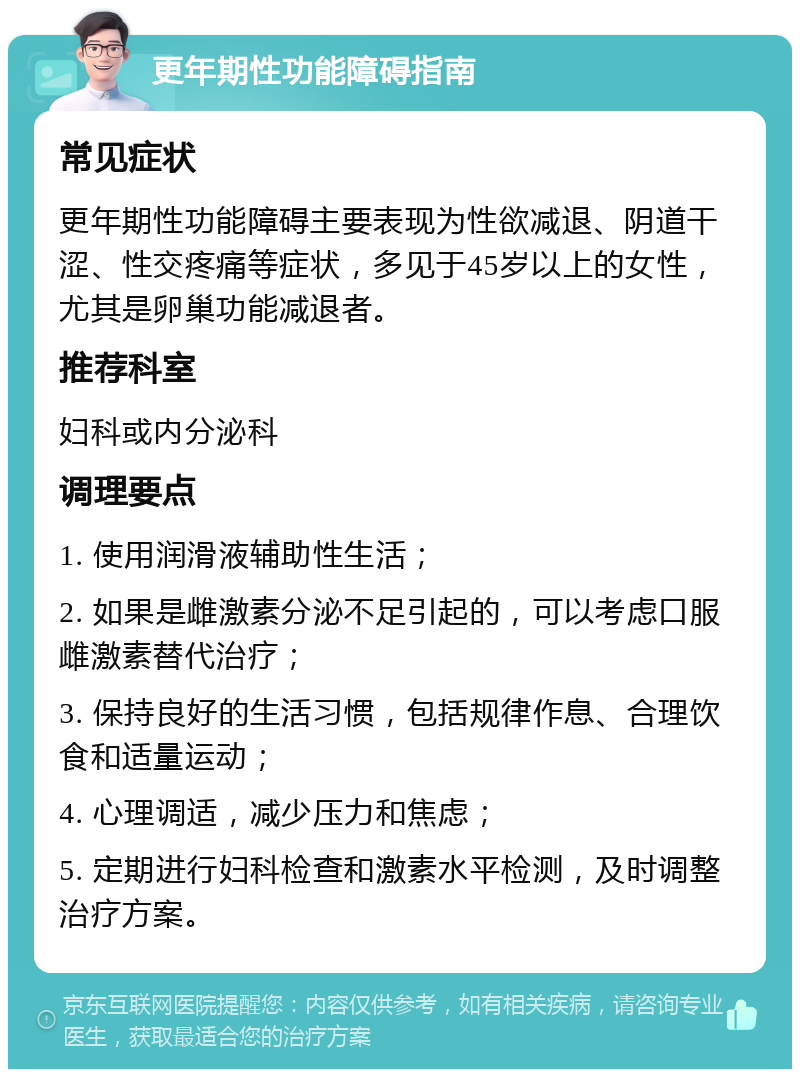 更年期性功能障碍指南 常见症状 更年期性功能障碍主要表现为性欲减退、阴道干涩、性交疼痛等症状，多见于45岁以上的女性，尤其是卵巢功能减退者。 推荐科室 妇科或内分泌科 调理要点 1. 使用润滑液辅助性生活； 2. 如果是雌激素分泌不足引起的，可以考虑口服雌激素替代治疗； 3. 保持良好的生活习惯，包括规律作息、合理饮食和适量运动； 4. 心理调适，减少压力和焦虑； 5. 定期进行妇科检查和激素水平检测，及时调整治疗方案。