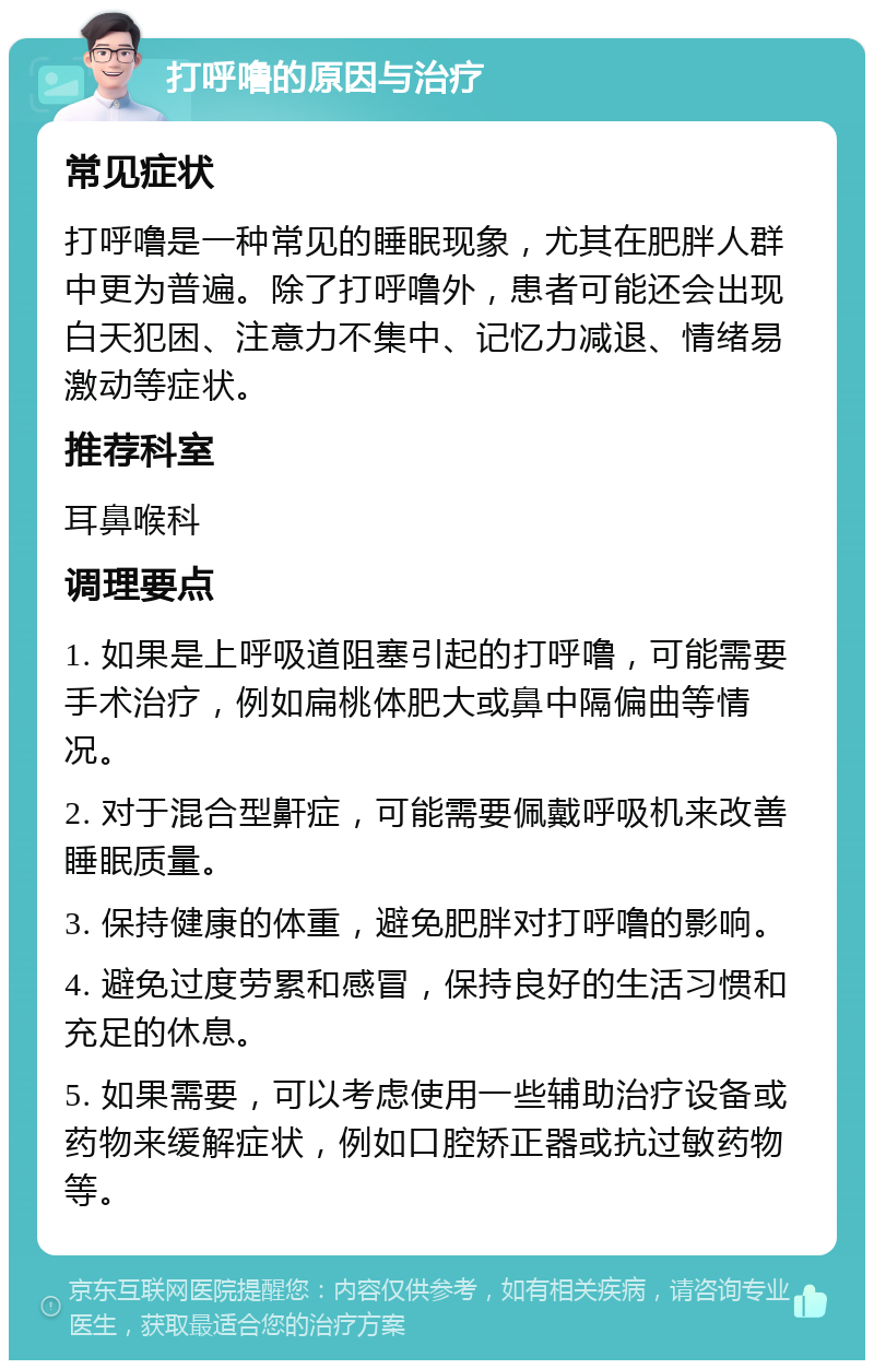 打呼噜的原因与治疗 常见症状 打呼噜是一种常见的睡眠现象，尤其在肥胖人群中更为普遍。除了打呼噜外，患者可能还会出现白天犯困、注意力不集中、记忆力减退、情绪易激动等症状。 推荐科室 耳鼻喉科 调理要点 1. 如果是上呼吸道阻塞引起的打呼噜，可能需要手术治疗，例如扁桃体肥大或鼻中隔偏曲等情况。 2. 对于混合型鼾症，可能需要佩戴呼吸机来改善睡眠质量。 3. 保持健康的体重，避免肥胖对打呼噜的影响。 4. 避免过度劳累和感冒，保持良好的生活习惯和充足的休息。 5. 如果需要，可以考虑使用一些辅助治疗设备或药物来缓解症状，例如口腔矫正器或抗过敏药物等。