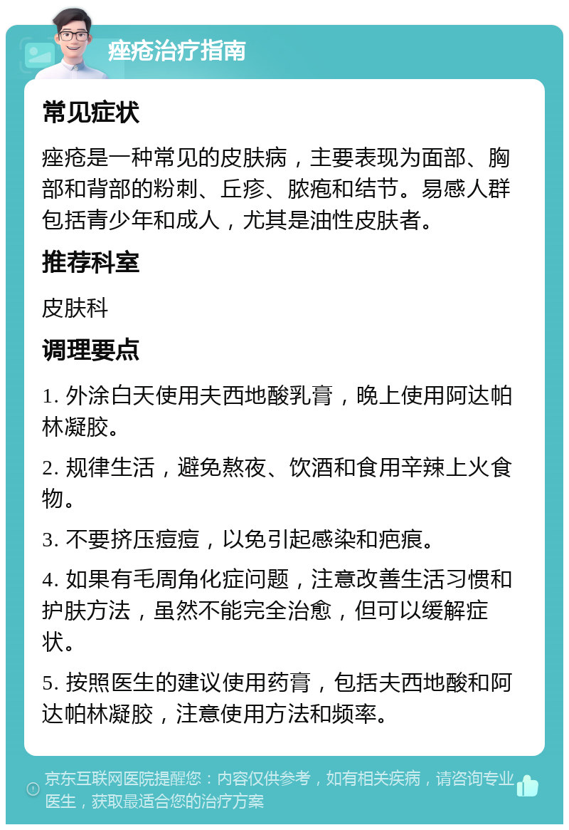 痤疮治疗指南 常见症状 痤疮是一种常见的皮肤病，主要表现为面部、胸部和背部的粉刺、丘疹、脓疱和结节。易感人群包括青少年和成人，尤其是油性皮肤者。 推荐科室 皮肤科 调理要点 1. 外涂白天使用夫西地酸乳膏，晚上使用阿达帕林凝胶。 2. 规律生活，避免熬夜、饮酒和食用辛辣上火食物。 3. 不要挤压痘痘，以免引起感染和疤痕。 4. 如果有毛周角化症问题，注意改善生活习惯和护肤方法，虽然不能完全治愈，但可以缓解症状。 5. 按照医生的建议使用药膏，包括夫西地酸和阿达帕林凝胶，注意使用方法和频率。