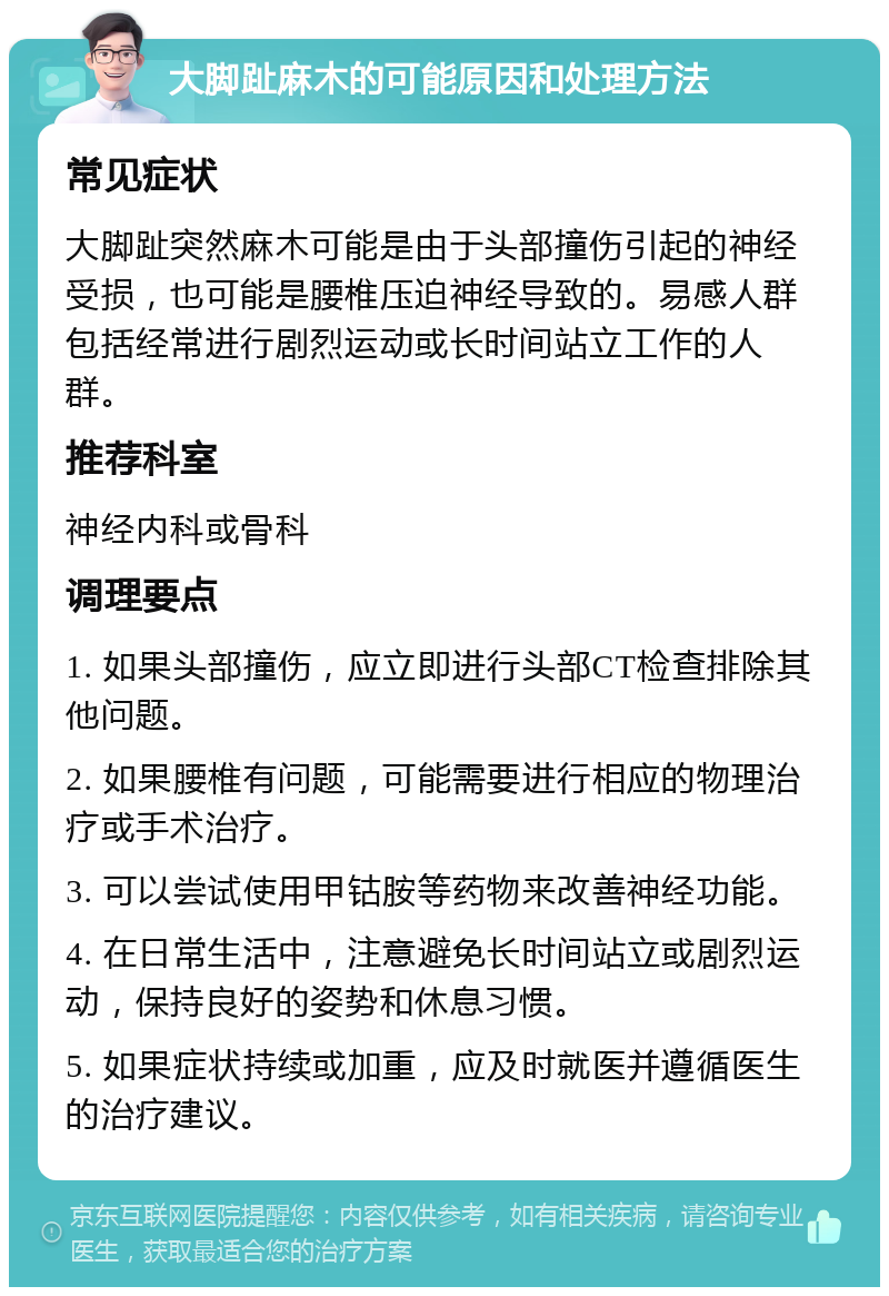 大脚趾麻木的可能原因和处理方法 常见症状 大脚趾突然麻木可能是由于头部撞伤引起的神经受损，也可能是腰椎压迫神经导致的。易感人群包括经常进行剧烈运动或长时间站立工作的人群。 推荐科室 神经内科或骨科 调理要点 1. 如果头部撞伤，应立即进行头部CT检查排除其他问题。 2. 如果腰椎有问题，可能需要进行相应的物理治疗或手术治疗。 3. 可以尝试使用甲钴胺等药物来改善神经功能。 4. 在日常生活中，注意避免长时间站立或剧烈运动，保持良好的姿势和休息习惯。 5. 如果症状持续或加重，应及时就医并遵循医生的治疗建议。