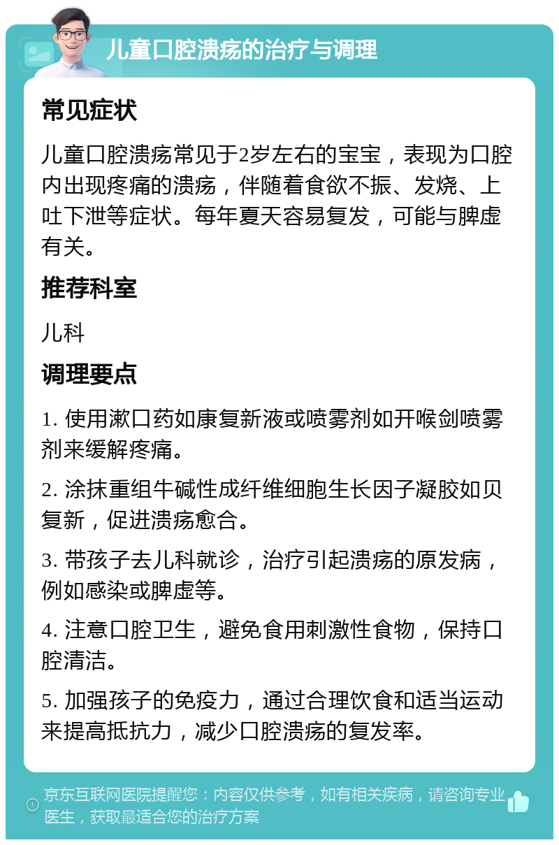 儿童口腔溃疡的治疗与调理 常见症状 儿童口腔溃疡常见于2岁左右的宝宝，表现为口腔内出现疼痛的溃疡，伴随着食欲不振、发烧、上吐下泄等症状。每年夏天容易复发，可能与脾虚有关。 推荐科室 儿科 调理要点 1. 使用漱口药如康复新液或喷雾剂如开喉剑喷雾剂来缓解疼痛。 2. 涂抹重组牛碱性成纤维细胞生长因子凝胶如贝复新，促进溃疡愈合。 3. 带孩子去儿科就诊，治疗引起溃疡的原发病，例如感染或脾虚等。 4. 注意口腔卫生，避免食用刺激性食物，保持口腔清洁。 5. 加强孩子的免疫力，通过合理饮食和适当运动来提高抵抗力，减少口腔溃疡的复发率。