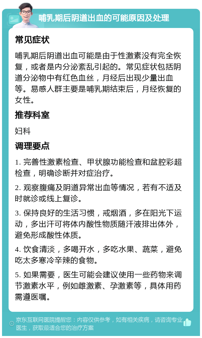 哺乳期后阴道出血的可能原因及处理 常见症状 哺乳期后阴道出血可能是由于性激素没有完全恢复，或者是内分泌紊乱引起的。常见症状包括阴道分泌物中有红色血丝，月经后出现少量出血等。易感人群主要是哺乳期结束后，月经恢复的女性。 推荐科室 妇科 调理要点 1. 完善性激素检查、甲状腺功能检查和盆腔彩超检查，明确诊断并对症治疗。 2. 观察腹痛及阴道异常出血等情况，若有不适及时就诊或线上复诊。 3. 保持良好的生活习惯，戒烟酒，多在阳光下运动，多出汗可将体内酸性物质随汗液排出体外，避免形成酸性体质。 4. 饮食清淡，多喝开水，多吃水果、蔬菜，避免吃太多寒冷辛辣的食物。 5. 如果需要，医生可能会建议使用一些药物来调节激素水平，例如雌激素、孕激素等，具体用药需遵医嘱。