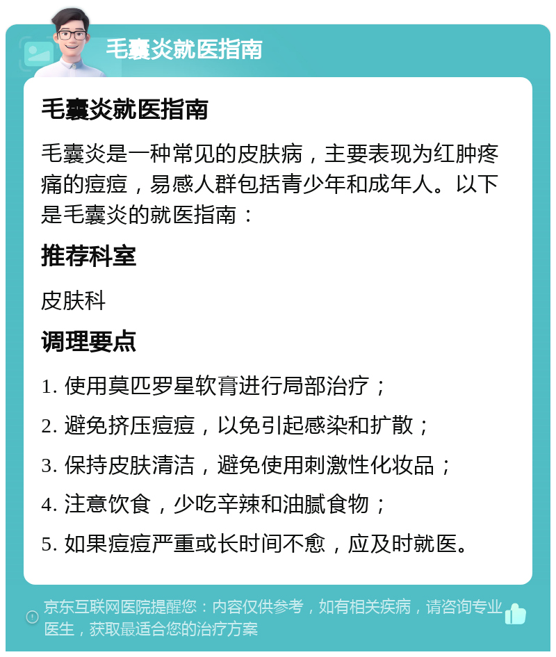 毛囊炎就医指南 毛囊炎就医指南 毛囊炎是一种常见的皮肤病，主要表现为红肿疼痛的痘痘，易感人群包括青少年和成年人。以下是毛囊炎的就医指南： 推荐科室 皮肤科 调理要点 1. 使用莫匹罗星软膏进行局部治疗； 2. 避免挤压痘痘，以免引起感染和扩散； 3. 保持皮肤清洁，避免使用刺激性化妆品； 4. 注意饮食，少吃辛辣和油腻食物； 5. 如果痘痘严重或长时间不愈，应及时就医。