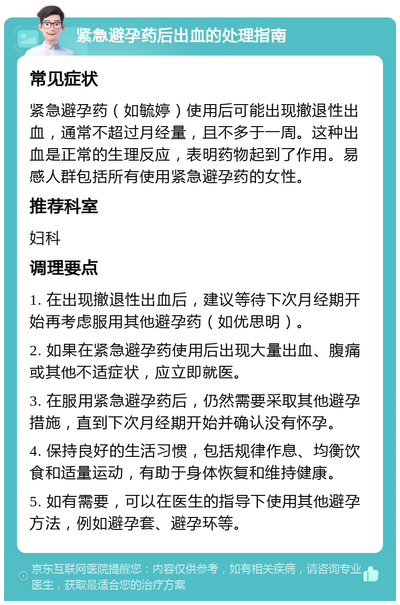 紧急避孕药后出血的处理指南 常见症状 紧急避孕药（如毓婷）使用后可能出现撤退性出血，通常不超过月经量，且不多于一周。这种出血是正常的生理反应，表明药物起到了作用。易感人群包括所有使用紧急避孕药的女性。 推荐科室 妇科 调理要点 1. 在出现撤退性出血后，建议等待下次月经期开始再考虑服用其他避孕药（如优思明）。 2. 如果在紧急避孕药使用后出现大量出血、腹痛或其他不适症状，应立即就医。 3. 在服用紧急避孕药后，仍然需要采取其他避孕措施，直到下次月经期开始并确认没有怀孕。 4. 保持良好的生活习惯，包括规律作息、均衡饮食和适量运动，有助于身体恢复和维持健康。 5. 如有需要，可以在医生的指导下使用其他避孕方法，例如避孕套、避孕环等。