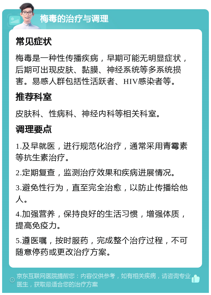 梅毒的治疗与调理 常见症状 梅毒是一种性传播疾病，早期可能无明显症状，后期可出现皮肤、黏膜、神经系统等多系统损害。易感人群包括性活跃者、HIV感染者等。 推荐科室 皮肤科、性病科、神经内科等相关科室。 调理要点 1.及早就医，进行规范化治疗，通常采用青霉素等抗生素治疗。 2.定期复查，监测治疗效果和疾病进展情况。 3.避免性行为，直至完全治愈，以防止传播给他人。 4.加强营养，保持良好的生活习惯，增强体质，提高免疫力。 5.遵医嘱，按时服药，完成整个治疗过程，不可随意停药或更改治疗方案。