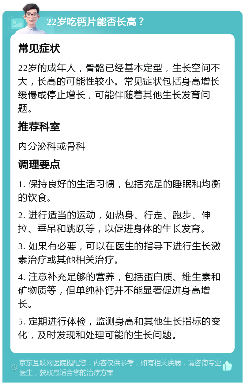 22岁吃钙片能否长高？ 常见症状 22岁的成年人，骨骼已经基本定型，生长空间不大，长高的可能性较小。常见症状包括身高增长缓慢或停止增长，可能伴随着其他生长发育问题。 推荐科室 内分泌科或骨科 调理要点 1. 保持良好的生活习惯，包括充足的睡眠和均衡的饮食。 2. 进行适当的运动，如热身、行走、跑步、伸拉、垂吊和跳跃等，以促进身体的生长发育。 3. 如果有必要，可以在医生的指导下进行生长激素治疗或其他相关治疗。 4. 注意补充足够的营养，包括蛋白质、维生素和矿物质等，但单纯补钙并不能显著促进身高增长。 5. 定期进行体检，监测身高和其他生长指标的变化，及时发现和处理可能的生长问题。