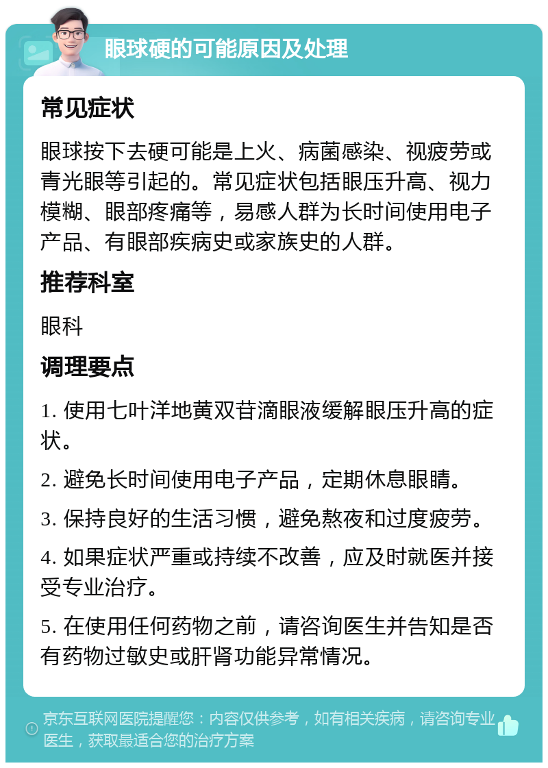 眼球硬的可能原因及处理 常见症状 眼球按下去硬可能是上火、病菌感染、视疲劳或青光眼等引起的。常见症状包括眼压升高、视力模糊、眼部疼痛等，易感人群为长时间使用电子产品、有眼部疾病史或家族史的人群。 推荐科室 眼科 调理要点 1. 使用七叶洋地黄双苷滴眼液缓解眼压升高的症状。 2. 避免长时间使用电子产品，定期休息眼睛。 3. 保持良好的生活习惯，避免熬夜和过度疲劳。 4. 如果症状严重或持续不改善，应及时就医并接受专业治疗。 5. 在使用任何药物之前，请咨询医生并告知是否有药物过敏史或肝肾功能异常情况。