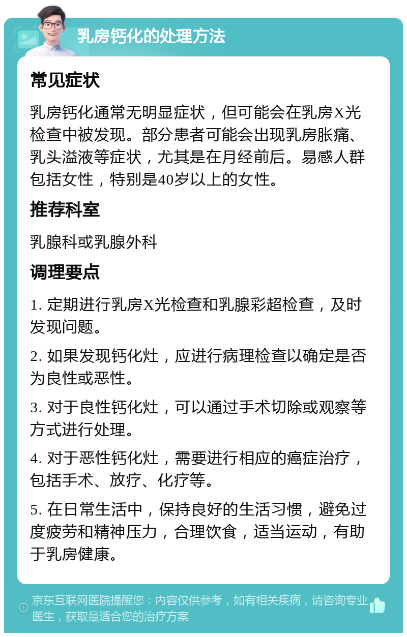 乳房钙化的处理方法 常见症状 乳房钙化通常无明显症状，但可能会在乳房X光检查中被发现。部分患者可能会出现乳房胀痛、乳头溢液等症状，尤其是在月经前后。易感人群包括女性，特别是40岁以上的女性。 推荐科室 乳腺科或乳腺外科 调理要点 1. 定期进行乳房X光检查和乳腺彩超检查，及时发现问题。 2. 如果发现钙化灶，应进行病理检查以确定是否为良性或恶性。 3. 对于良性钙化灶，可以通过手术切除或观察等方式进行处理。 4. 对于恶性钙化灶，需要进行相应的癌症治疗，包括手术、放疗、化疗等。 5. 在日常生活中，保持良好的生活习惯，避免过度疲劳和精神压力，合理饮食，适当运动，有助于乳房健康。