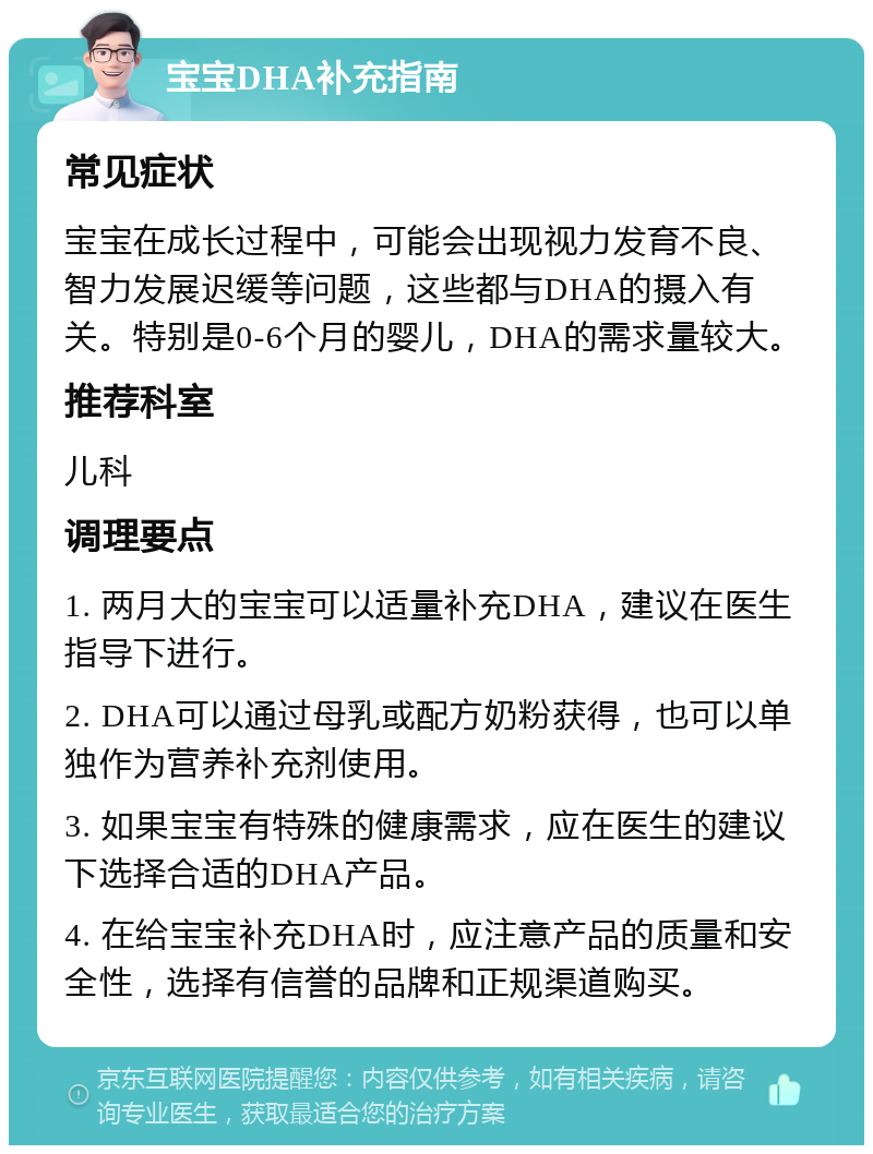 宝宝DHA补充指南 常见症状 宝宝在成长过程中，可能会出现视力发育不良、智力发展迟缓等问题，这些都与DHA的摄入有关。特别是0-6个月的婴儿，DHA的需求量较大。 推荐科室 儿科 调理要点 1. 两月大的宝宝可以适量补充DHA，建议在医生指导下进行。 2. DHA可以通过母乳或配方奶粉获得，也可以单独作为营养补充剂使用。 3. 如果宝宝有特殊的健康需求，应在医生的建议下选择合适的DHA产品。 4. 在给宝宝补充DHA时，应注意产品的质量和安全性，选择有信誉的品牌和正规渠道购买。