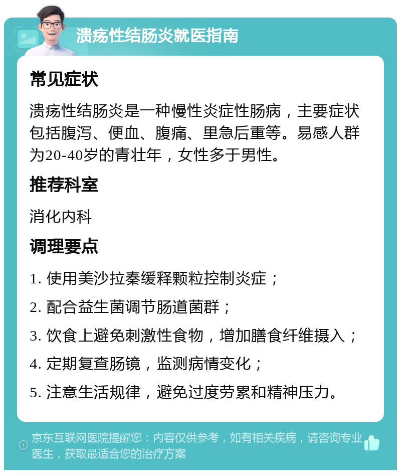 溃疡性结肠炎就医指南 常见症状 溃疡性结肠炎是一种慢性炎症性肠病，主要症状包括腹泻、便血、腹痛、里急后重等。易感人群为20-40岁的青壮年，女性多于男性。 推荐科室 消化内科 调理要点 1. 使用美沙拉秦缓释颗粒控制炎症； 2. 配合益生菌调节肠道菌群； 3. 饮食上避免刺激性食物，增加膳食纤维摄入； 4. 定期复查肠镜，监测病情变化； 5. 注意生活规律，避免过度劳累和精神压力。