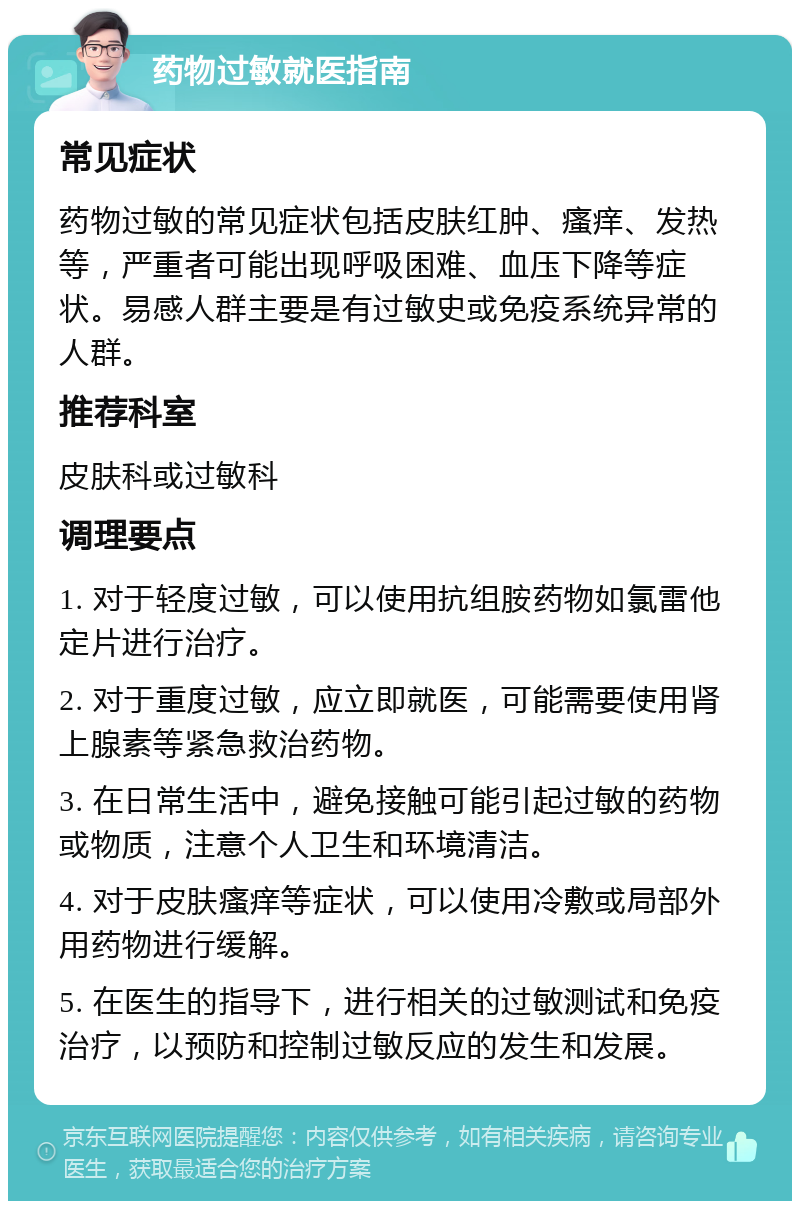 药物过敏就医指南 常见症状 药物过敏的常见症状包括皮肤红肿、瘙痒、发热等，严重者可能出现呼吸困难、血压下降等症状。易感人群主要是有过敏史或免疫系统异常的人群。 推荐科室 皮肤科或过敏科 调理要点 1. 对于轻度过敏，可以使用抗组胺药物如氯雷他定片进行治疗。 2. 对于重度过敏，应立即就医，可能需要使用肾上腺素等紧急救治药物。 3. 在日常生活中，避免接触可能引起过敏的药物或物质，注意个人卫生和环境清洁。 4. 对于皮肤瘙痒等症状，可以使用冷敷或局部外用药物进行缓解。 5. 在医生的指导下，进行相关的过敏测试和免疫治疗，以预防和控制过敏反应的发生和发展。