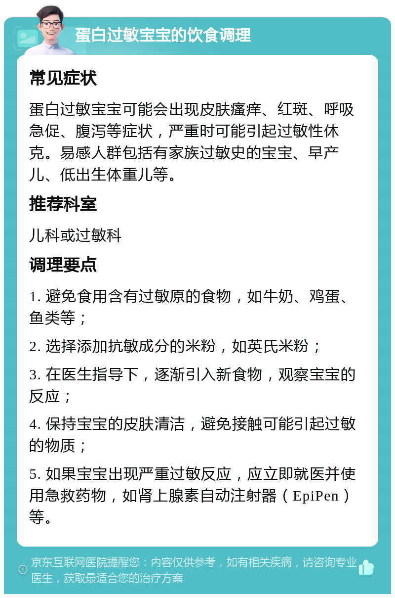 蛋白过敏宝宝的饮食调理 常见症状 蛋白过敏宝宝可能会出现皮肤瘙痒、红斑、呼吸急促、腹泻等症状，严重时可能引起过敏性休克。易感人群包括有家族过敏史的宝宝、早产儿、低出生体重儿等。 推荐科室 儿科或过敏科 调理要点 1. 避免食用含有过敏原的食物，如牛奶、鸡蛋、鱼类等； 2. 选择添加抗敏成分的米粉，如英氏米粉； 3. 在医生指导下，逐渐引入新食物，观察宝宝的反应； 4. 保持宝宝的皮肤清洁，避免接触可能引起过敏的物质； 5. 如果宝宝出现严重过敏反应，应立即就医并使用急救药物，如肾上腺素自动注射器（EpiPen）等。