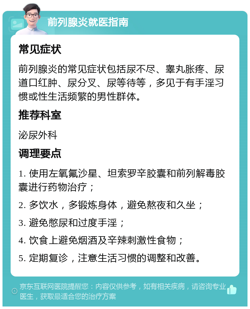 前列腺炎就医指南 常见症状 前列腺炎的常见症状包括尿不尽、睾丸胀疼、尿道口红肿、尿分叉、尿等待等，多见于有手淫习惯或性生活频繁的男性群体。 推荐科室 泌尿外科 调理要点 1. 使用左氧氟沙星、坦索罗辛胶囊和前列解毒胶囊进行药物治疗； 2. 多饮水，多锻炼身体，避免熬夜和久坐； 3. 避免憋尿和过度手淫； 4. 饮食上避免烟酒及辛辣刺激性食物； 5. 定期复诊，注意生活习惯的调整和改善。