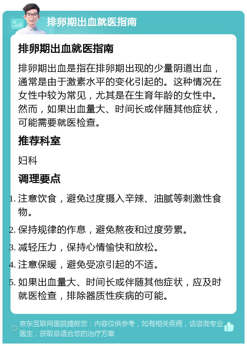 排卵期出血就医指南 排卵期出血就医指南 排卵期出血是指在排卵期出现的少量阴道出血，通常是由于激素水平的变化引起的。这种情况在女性中较为常见，尤其是在生育年龄的女性中。然而，如果出血量大、时间长或伴随其他症状，可能需要就医检查。 推荐科室 妇科 调理要点 注意饮食，避免过度摄入辛辣、油腻等刺激性食物。 保持规律的作息，避免熬夜和过度劳累。 减轻压力，保持心情愉快和放松。 注意保暖，避免受凉引起的不适。 如果出血量大、时间长或伴随其他症状，应及时就医检查，排除器质性疾病的可能。