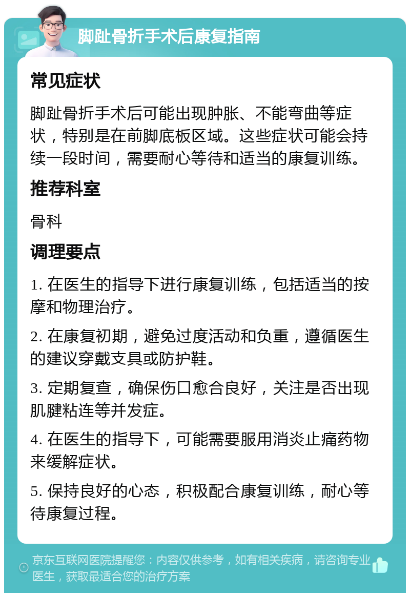 脚趾骨折手术后康复指南 常见症状 脚趾骨折手术后可能出现肿胀、不能弯曲等症状，特别是在前脚底板区域。这些症状可能会持续一段时间，需要耐心等待和适当的康复训练。 推荐科室 骨科 调理要点 1. 在医生的指导下进行康复训练，包括适当的按摩和物理治疗。 2. 在康复初期，避免过度活动和负重，遵循医生的建议穿戴支具或防护鞋。 3. 定期复查，确保伤口愈合良好，关注是否出现肌腱粘连等并发症。 4. 在医生的指导下，可能需要服用消炎止痛药物来缓解症状。 5. 保持良好的心态，积极配合康复训练，耐心等待康复过程。