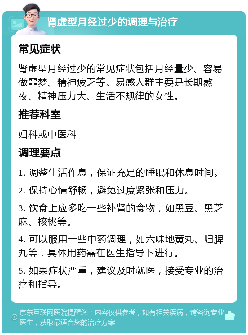 肾虚型月经过少的调理与治疗 常见症状 肾虚型月经过少的常见症状包括月经量少、容易做噩梦、精神疲乏等。易感人群主要是长期熬夜、精神压力大、生活不规律的女性。 推荐科室 妇科或中医科 调理要点 1. 调整生活作息，保证充足的睡眠和休息时间。 2. 保持心情舒畅，避免过度紧张和压力。 3. 饮食上应多吃一些补肾的食物，如黑豆、黑芝麻、核桃等。 4. 可以服用一些中药调理，如六味地黄丸、归脾丸等，具体用药需在医生指导下进行。 5. 如果症状严重，建议及时就医，接受专业的治疗和指导。