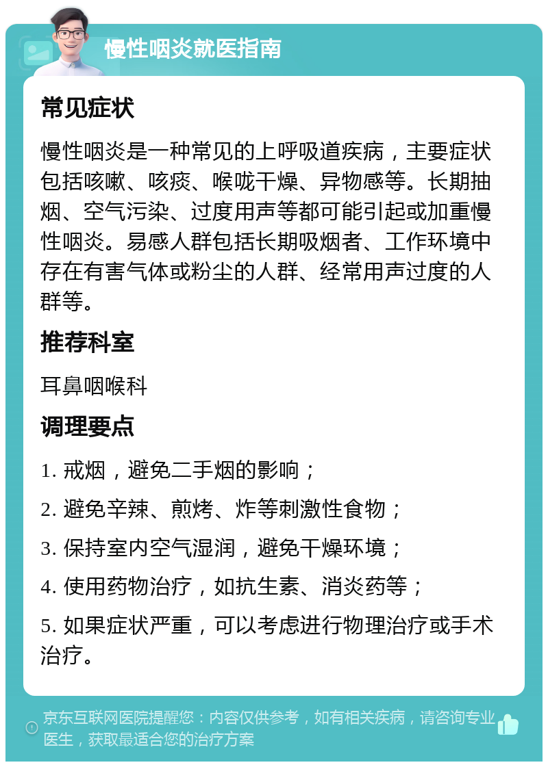 慢性咽炎就医指南 常见症状 慢性咽炎是一种常见的上呼吸道疾病，主要症状包括咳嗽、咳痰、喉咙干燥、异物感等。长期抽烟、空气污染、过度用声等都可能引起或加重慢性咽炎。易感人群包括长期吸烟者、工作环境中存在有害气体或粉尘的人群、经常用声过度的人群等。 推荐科室 耳鼻咽喉科 调理要点 1. 戒烟，避免二手烟的影响； 2. 避免辛辣、煎烤、炸等刺激性食物； 3. 保持室内空气湿润，避免干燥环境； 4. 使用药物治疗，如抗生素、消炎药等； 5. 如果症状严重，可以考虑进行物理治疗或手术治疗。