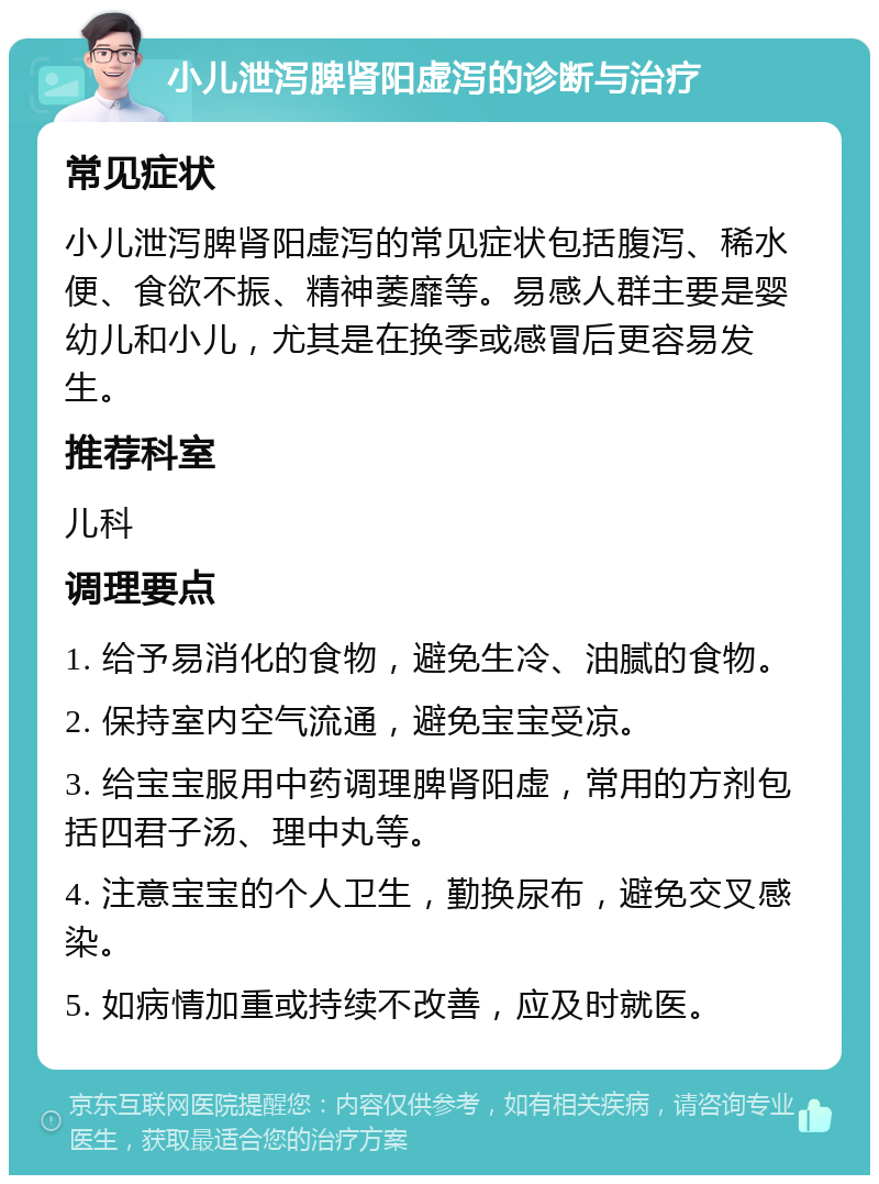 小儿泄泻脾肾阳虚泻的诊断与治疗 常见症状 小儿泄泻脾肾阳虚泻的常见症状包括腹泻、稀水便、食欲不振、精神萎靡等。易感人群主要是婴幼儿和小儿，尤其是在换季或感冒后更容易发生。 推荐科室 儿科 调理要点 1. 给予易消化的食物，避免生冷、油腻的食物。 2. 保持室内空气流通，避免宝宝受凉。 3. 给宝宝服用中药调理脾肾阳虚，常用的方剂包括四君子汤、理中丸等。 4. 注意宝宝的个人卫生，勤换尿布，避免交叉感染。 5. 如病情加重或持续不改善，应及时就医。