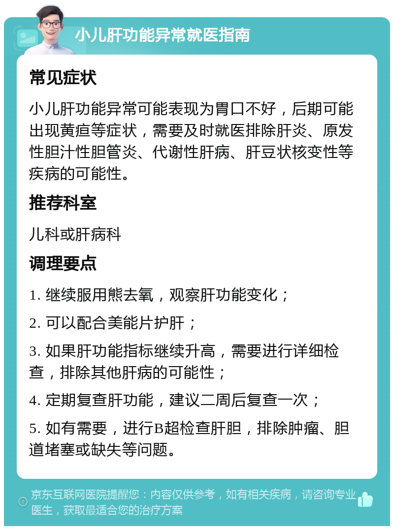 小儿肝功能异常就医指南 常见症状 小儿肝功能异常可能表现为胃口不好，后期可能出现黄疸等症状，需要及时就医排除肝炎、原发性胆汁性胆管炎、代谢性肝病、肝豆状核变性等疾病的可能性。 推荐科室 儿科或肝病科 调理要点 1. 继续服用熊去氧，观察肝功能变化； 2. 可以配合美能片护肝； 3. 如果肝功能指标继续升高，需要进行详细检查，排除其他肝病的可能性； 4. 定期复查肝功能，建议二周后复查一次； 5. 如有需要，进行B超检查肝胆，排除肿瘤、胆道堵塞或缺失等问题。