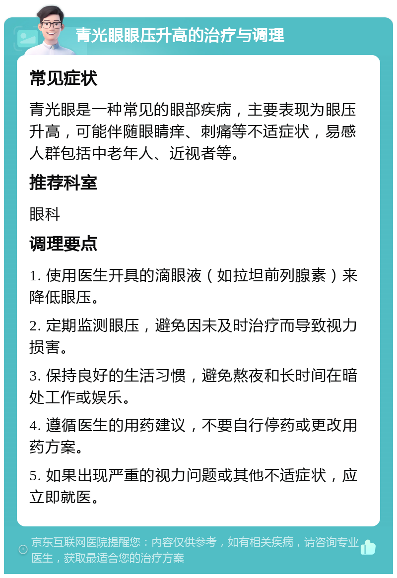 青光眼眼压升高的治疗与调理 常见症状 青光眼是一种常见的眼部疾病，主要表现为眼压升高，可能伴随眼睛痒、刺痛等不适症状，易感人群包括中老年人、近视者等。 推荐科室 眼科 调理要点 1. 使用医生开具的滴眼液（如拉坦前列腺素）来降低眼压。 2. 定期监测眼压，避免因未及时治疗而导致视力损害。 3. 保持良好的生活习惯，避免熬夜和长时间在暗处工作或娱乐。 4. 遵循医生的用药建议，不要自行停药或更改用药方案。 5. 如果出现严重的视力问题或其他不适症状，应立即就医。