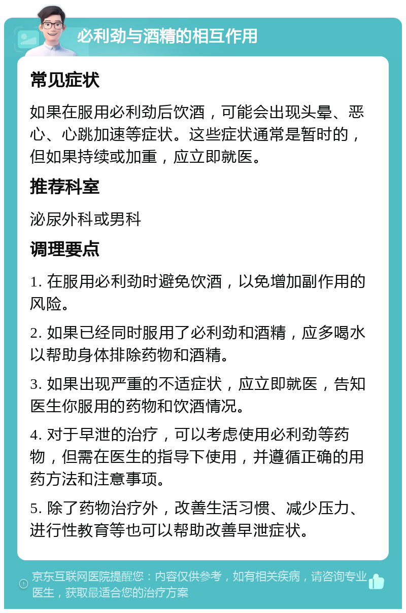 必利劲与酒精的相互作用 常见症状 如果在服用必利劲后饮酒，可能会出现头晕、恶心、心跳加速等症状。这些症状通常是暂时的，但如果持续或加重，应立即就医。 推荐科室 泌尿外科或男科 调理要点 1. 在服用必利劲时避免饮酒，以免增加副作用的风险。 2. 如果已经同时服用了必利劲和酒精，应多喝水以帮助身体排除药物和酒精。 3. 如果出现严重的不适症状，应立即就医，告知医生你服用的药物和饮酒情况。 4. 对于早泄的治疗，可以考虑使用必利劲等药物，但需在医生的指导下使用，并遵循正确的用药方法和注意事项。 5. 除了药物治疗外，改善生活习惯、减少压力、进行性教育等也可以帮助改善早泄症状。