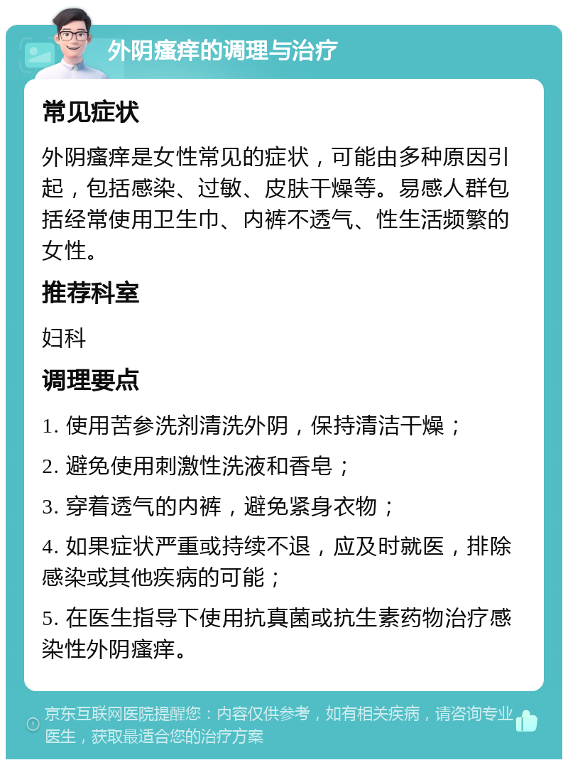 外阴瘙痒的调理与治疗 常见症状 外阴瘙痒是女性常见的症状，可能由多种原因引起，包括感染、过敏、皮肤干燥等。易感人群包括经常使用卫生巾、内裤不透气、性生活频繁的女性。 推荐科室 妇科 调理要点 1. 使用苦参洗剂清洗外阴，保持清洁干燥； 2. 避免使用刺激性洗液和香皂； 3. 穿着透气的内裤，避免紧身衣物； 4. 如果症状严重或持续不退，应及时就医，排除感染或其他疾病的可能； 5. 在医生指导下使用抗真菌或抗生素药物治疗感染性外阴瘙痒。