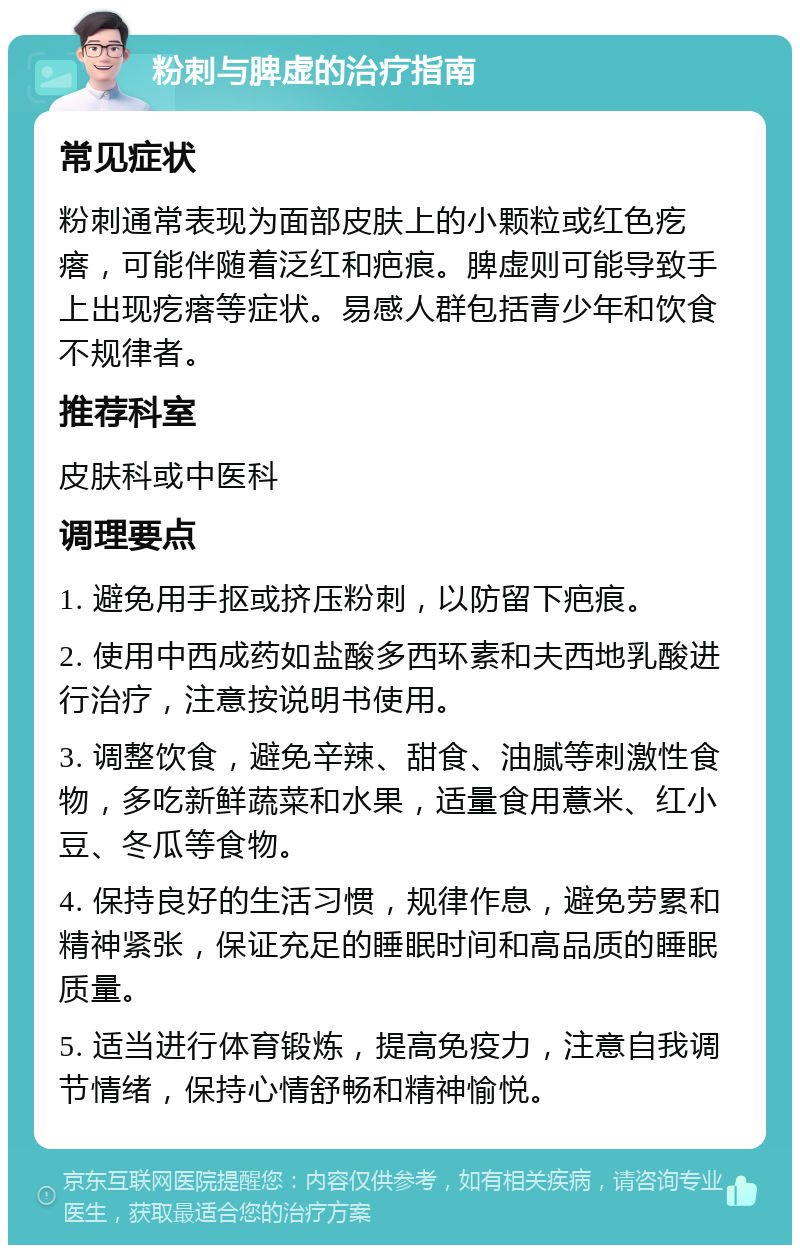 粉刺与脾虚的治疗指南 常见症状 粉刺通常表现为面部皮肤上的小颗粒或红色疙瘩，可能伴随着泛红和疤痕。脾虚则可能导致手上出现疙瘩等症状。易感人群包括青少年和饮食不规律者。 推荐科室 皮肤科或中医科 调理要点 1. 避免用手抠或挤压粉刺，以防留下疤痕。 2. 使用中西成药如盐酸多西环素和夫西地乳酸进行治疗，注意按说明书使用。 3. 调整饮食，避免辛辣、甜食、油腻等刺激性食物，多吃新鲜蔬菜和水果，适量食用薏米、红小豆、冬瓜等食物。 4. 保持良好的生活习惯，规律作息，避免劳累和精神紧张，保证充足的睡眠时间和高品质的睡眠质量。 5. 适当进行体育锻炼，提高免疫力，注意自我调节情绪，保持心情舒畅和精神愉悦。