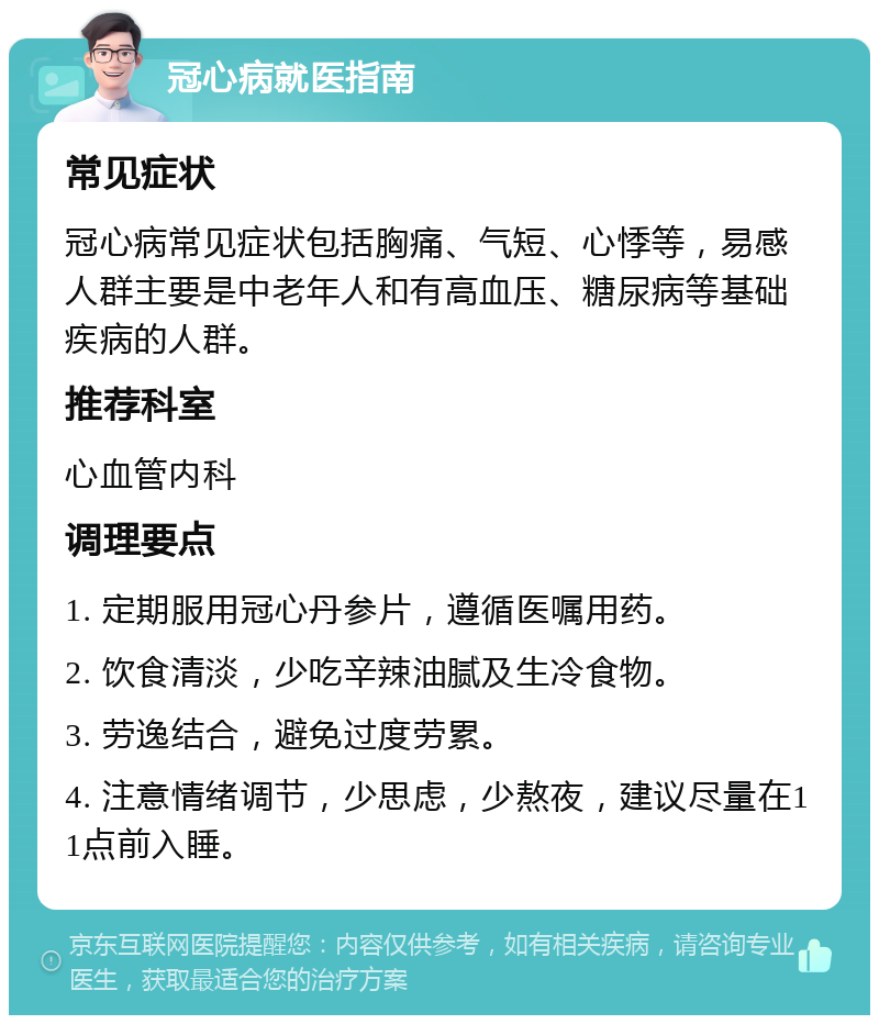 冠心病就医指南 常见症状 冠心病常见症状包括胸痛、气短、心悸等，易感人群主要是中老年人和有高血压、糖尿病等基础疾病的人群。 推荐科室 心血管内科 调理要点 1. 定期服用冠心丹参片，遵循医嘱用药。 2. 饮食清淡，少吃辛辣油腻及生冷食物。 3. 劳逸结合，避免过度劳累。 4. 注意情绪调节，少思虑，少熬夜，建议尽量在11点前入睡。