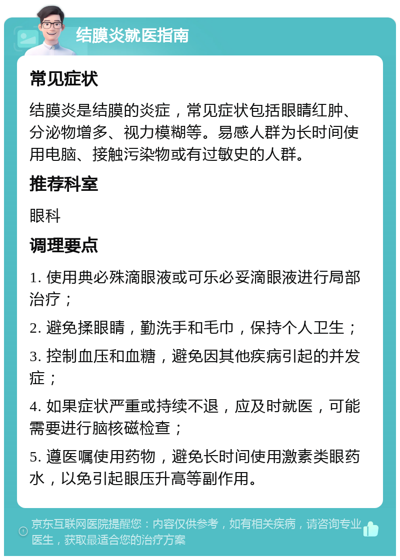 结膜炎就医指南 常见症状 结膜炎是结膜的炎症，常见症状包括眼睛红肿、分泌物增多、视力模糊等。易感人群为长时间使用电脑、接触污染物或有过敏史的人群。 推荐科室 眼科 调理要点 1. 使用典必殊滴眼液或可乐必妥滴眼液进行局部治疗； 2. 避免揉眼睛，勤洗手和毛巾，保持个人卫生； 3. 控制血压和血糖，避免因其他疾病引起的并发症； 4. 如果症状严重或持续不退，应及时就医，可能需要进行脑核磁检查； 5. 遵医嘱使用药物，避免长时间使用激素类眼药水，以免引起眼压升高等副作用。