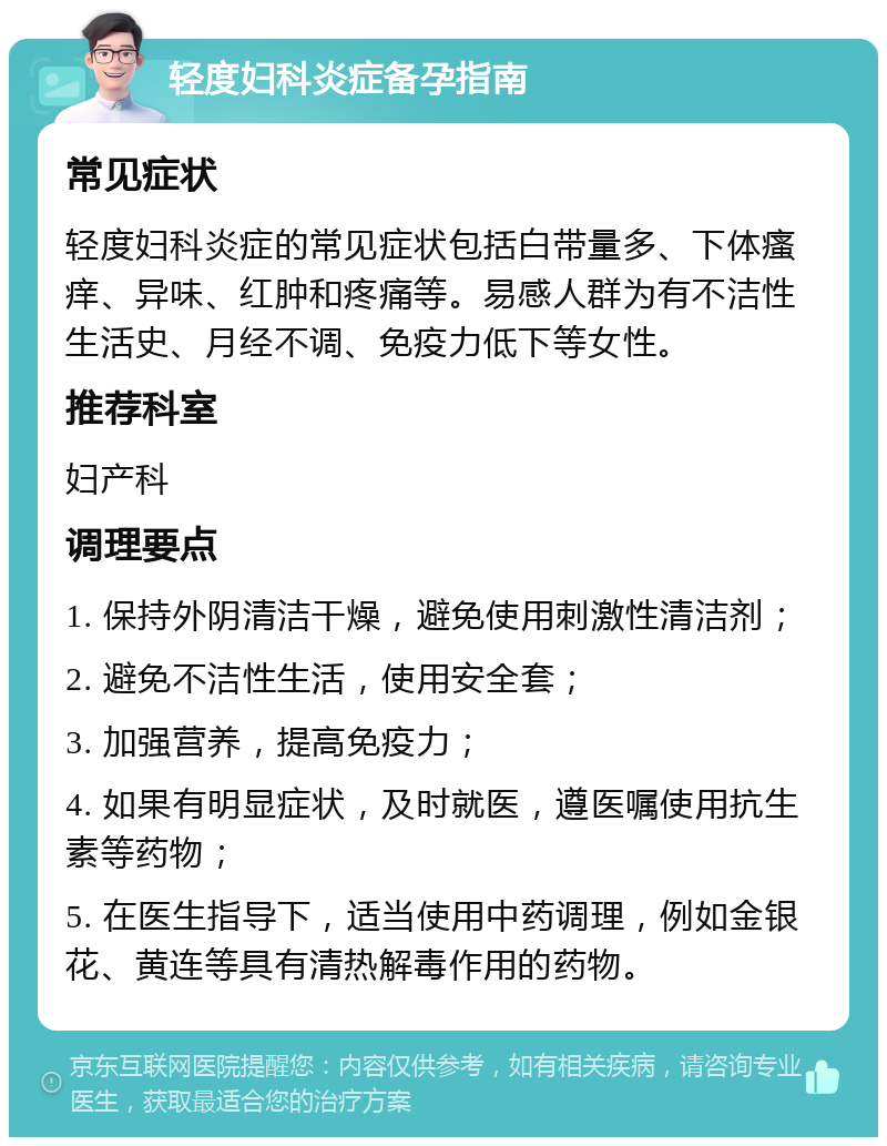 轻度妇科炎症备孕指南 常见症状 轻度妇科炎症的常见症状包括白带量多、下体瘙痒、异味、红肿和疼痛等。易感人群为有不洁性生活史、月经不调、免疫力低下等女性。 推荐科室 妇产科 调理要点 1. 保持外阴清洁干燥，避免使用刺激性清洁剂； 2. 避免不洁性生活，使用安全套； 3. 加强营养，提高免疫力； 4. 如果有明显症状，及时就医，遵医嘱使用抗生素等药物； 5. 在医生指导下，适当使用中药调理，例如金银花、黄连等具有清热解毒作用的药物。