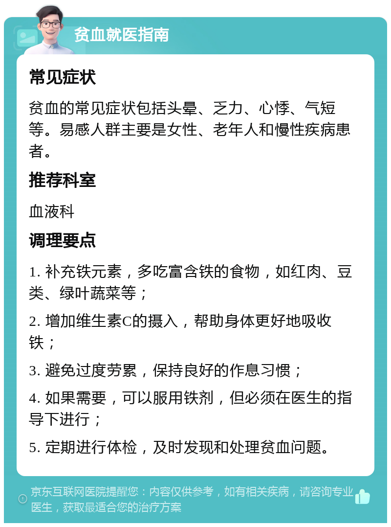 贫血就医指南 常见症状 贫血的常见症状包括头晕、乏力、心悸、气短等。易感人群主要是女性、老年人和慢性疾病患者。 推荐科室 血液科 调理要点 1. 补充铁元素，多吃富含铁的食物，如红肉、豆类、绿叶蔬菜等； 2. 增加维生素C的摄入，帮助身体更好地吸收铁； 3. 避免过度劳累，保持良好的作息习惯； 4. 如果需要，可以服用铁剂，但必须在医生的指导下进行； 5. 定期进行体检，及时发现和处理贫血问题。