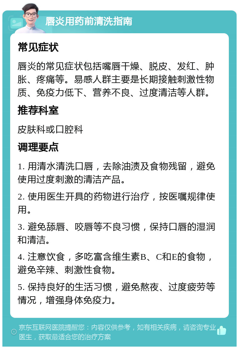 唇炎用药前清洗指南 常见症状 唇炎的常见症状包括嘴唇干燥、脱皮、发红、肿胀、疼痛等。易感人群主要是长期接触刺激性物质、免疫力低下、营养不良、过度清洁等人群。 推荐科室 皮肤科或口腔科 调理要点 1. 用清水清洗口唇，去除油渍及食物残留，避免使用过度刺激的清洁产品。 2. 使用医生开具的药物进行治疗，按医嘱规律使用。 3. 避免舔唇、咬唇等不良习惯，保持口唇的湿润和清洁。 4. 注意饮食，多吃富含维生素B、C和E的食物，避免辛辣、刺激性食物。 5. 保持良好的生活习惯，避免熬夜、过度疲劳等情况，增强身体免疫力。