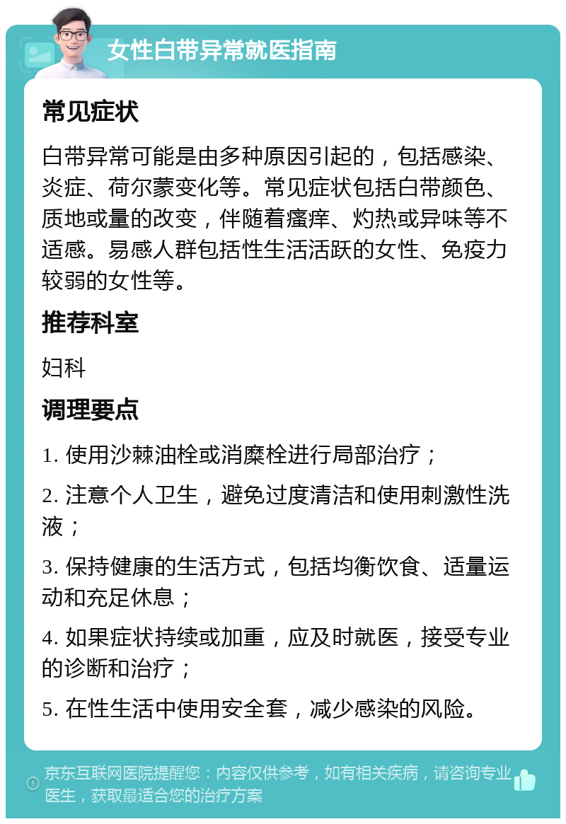 女性白带异常就医指南 常见症状 白带异常可能是由多种原因引起的，包括感染、炎症、荷尔蒙变化等。常见症状包括白带颜色、质地或量的改变，伴随着瘙痒、灼热或异味等不适感。易感人群包括性生活活跃的女性、免疫力较弱的女性等。 推荐科室 妇科 调理要点 1. 使用沙棘油栓或消糜栓进行局部治疗； 2. 注意个人卫生，避免过度清洁和使用刺激性洗液； 3. 保持健康的生活方式，包括均衡饮食、适量运动和充足休息； 4. 如果症状持续或加重，应及时就医，接受专业的诊断和治疗； 5. 在性生活中使用安全套，减少感染的风险。