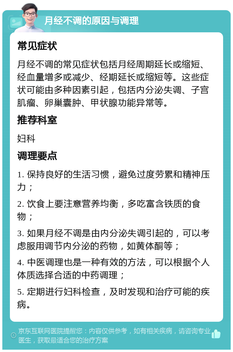 月经不调的原因与调理 常见症状 月经不调的常见症状包括月经周期延长或缩短、经血量增多或减少、经期延长或缩短等。这些症状可能由多种因素引起，包括内分泌失调、子宫肌瘤、卵巢囊肿、甲状腺功能异常等。 推荐科室 妇科 调理要点 1. 保持良好的生活习惯，避免过度劳累和精神压力； 2. 饮食上要注意营养均衡，多吃富含铁质的食物； 3. 如果月经不调是由内分泌失调引起的，可以考虑服用调节内分泌的药物，如黄体酮等； 4. 中医调理也是一种有效的方法，可以根据个人体质选择合适的中药调理； 5. 定期进行妇科检查，及时发现和治疗可能的疾病。