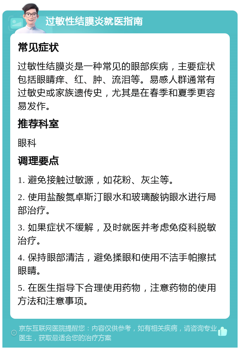 过敏性结膜炎就医指南 常见症状 过敏性结膜炎是一种常见的眼部疾病，主要症状包括眼睛痒、红、肿、流泪等。易感人群通常有过敏史或家族遗传史，尤其是在春季和夏季更容易发作。 推荐科室 眼科 调理要点 1. 避免接触过敏源，如花粉、灰尘等。 2. 使用盐酸氮卓斯汀眼水和玻璃酸钠眼水进行局部治疗。 3. 如果症状不缓解，及时就医并考虑免疫科脱敏治疗。 4. 保持眼部清洁，避免揉眼和使用不洁手帕擦拭眼睛。 5. 在医生指导下合理使用药物，注意药物的使用方法和注意事项。