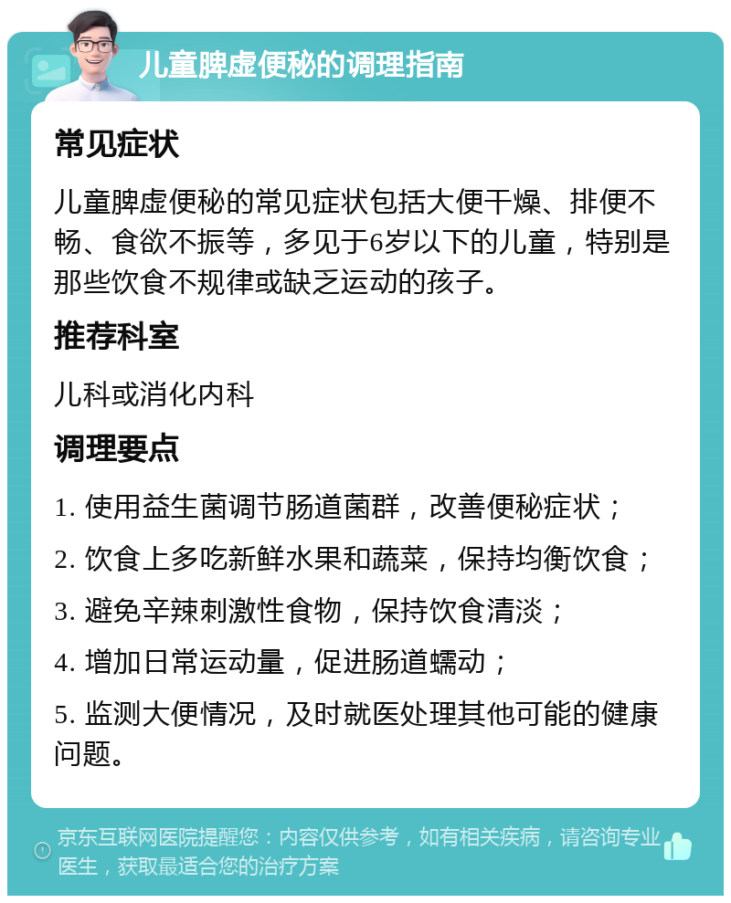 儿童脾虚便秘的调理指南 常见症状 儿童脾虚便秘的常见症状包括大便干燥、排便不畅、食欲不振等，多见于6岁以下的儿童，特别是那些饮食不规律或缺乏运动的孩子。 推荐科室 儿科或消化内科 调理要点 1. 使用益生菌调节肠道菌群，改善便秘症状； 2. 饮食上多吃新鲜水果和蔬菜，保持均衡饮食； 3. 避免辛辣刺激性食物，保持饮食清淡； 4. 增加日常运动量，促进肠道蠕动； 5. 监测大便情况，及时就医处理其他可能的健康问题。