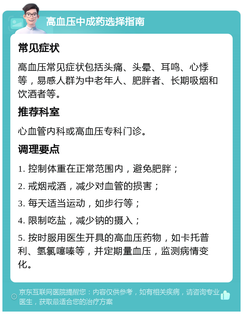 高血压中成药选择指南 常见症状 高血压常见症状包括头痛、头晕、耳鸣、心悸等，易感人群为中老年人、肥胖者、长期吸烟和饮酒者等。 推荐科室 心血管内科或高血压专科门诊。 调理要点 1. 控制体重在正常范围内，避免肥胖； 2. 戒烟戒酒，减少对血管的损害； 3. 每天适当运动，如步行等； 4. 限制吃盐，减少钠的摄入； 5. 按时服用医生开具的高血压药物，如卡托普利、氢氯噻嗪等，并定期量血压，监测病情变化。